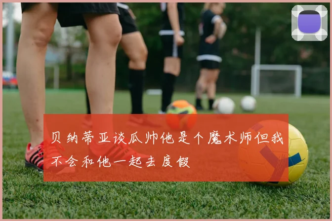 贝纳蒂亚谈瓜帅他是个魔术师但我不会和他一起去度假
