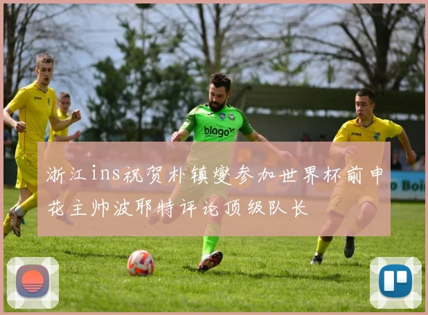 浙江ins祝贺朴镇燮参加世界杯前申花主帅波耶特评论顶级队长