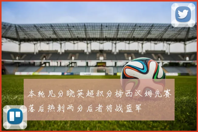 本轮见分晓英超积分榜西汉姆先赛落后热刺两分后者将战蓝军